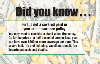 Did you know... Fire is not a covered peril in your crop insurance policy. However, for the price of a half-bushel of corn or less, you can have $400 or more coverage per acre. This covers hail, fire and lightning, vandalism, transit, fire department costs and death.